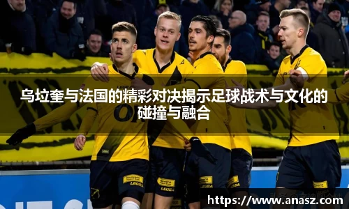 乌垃奎与法国的精彩对决揭示足球战术与文化的碰撞与融合