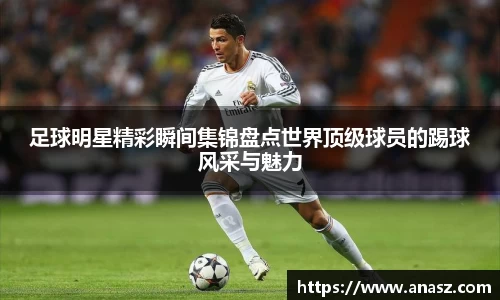 足球明星精彩瞬间集锦盘点世界顶级球员的踢球风采与魅力